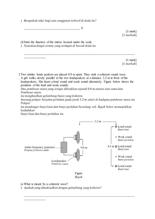 ) Berapakah nilai bagi satu senggatan terkecil di skala itu?
____________________________________ A
[1 mark]
[1 markah]
(d
)
State the function of the mirror located under the scale.
Nyatakan fungsi cermin yang terdapat di bawah skala itu.
_______________________________________________________________________
______________
[1 mark]
[1 markah]
2
.
Two similar louds peakers are placed 0.8 m apart. They emit a coherent sound wave.
A girl walks slowly parallel to the two loudspeakers at a distance 3.2 m in front of the
loudspeakers. She hears a loud sound and weak sound alternately. Figure below shows the
positions of the loud and weak sounds.
Dua pembesar suara yang serupa diletakkan sejarak 0.8 m antara satu sama lain.
Pembesar suara
itu menghasilkan gelombang bunyi yang koheren.
Seorang pelajar berjalan perlahan pada jarak 3.2 m selari di hadapan pembesar suara itu.
Pelajar
itu mendengar bunyi kuat dan bunyi perlahan berselang seli. Rajah below menunjukkan
kedudukan
bunyi kuat dan bunyi perlahan itu.
Figure
Rajah
(a
)
What is meant by a coherent wave?
Apakah yang dimaksudkan dengan gelombang yang koheren?
_______________________________________________________________________
______________
 