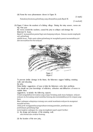 (iii) Name the wave phenomenon shown in Figure B.
[1 mark]
Namakan fenomena gelombang yang ditunjukkan pada Rajah B.
[1 markah]
(b) Figure C shows the seashore of a fishing village. During the rainy season , waves are
big. One year
the waves eroded the seashore, caused the jetty to collapse and damage the
fishermen’fs boats.
Rajah C menunjukkan pantai bagi satu kampung nelayan. Semasa musim tengkujuh,
saiz gelombang
adalah besar. Pada suatu tahun gelombang ini menghakis pantai meruntuhkan jeti
dan merosakkan bot-bot nelayan.
Figure C
Rajah C
To prevent similar damage in the future, the fishermen suggest building retaining
walls and relocating
the jetty.
Make further suggestions of ways to help the fishermen solve their problems.
You should use your knowledge of reflection, refraction and diffraction of waves to
explain these
suggestions, to include the following aspects:
Untuk mengelakkan kerosakan yang serupa berulang pada masa hadapan, nelayan-
nelayan itu bercadang untuk membina benteng dan memindahkan jeti ke tempat yang
baru.
Buat cadangan selanjutnya tentang cara untuk membantu nelayan itu mengatasi
masalah mereka.
Anda perlu menggunakan pengetahuan tentang pantulan, pembiasan dan
pembelauan gelombang bagi
menerangkan cadangan itu, yang merangkumi aspek-aspek berikut:
(i) the design and structure of the retaining wall,
reka bentuk dan struktur benteng,
(ii) the location of the new jetty,
 
