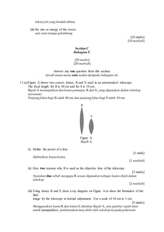 lokasi jeti yang hendak dibina,
(iii) the size or energy of the waves.
saiz atau tenaga gelombang.
[10 marks]
[10 markah]
Section C
Bahagian C
[20 marks]
[20 markah]
Answer any one question from this section.
Jawab mana-mana satu soalan daripada bahagian ini.
11.(a)Figure A shows two convex lenses, R and S, used in an astronomical telescope.
The focal length for R is 40 cm and for S is 10 cm .
Rajah A menunjukkan dua kanta penumpu, R dan S, yang digunakan dalam teleskop
astronomi.
Panjang fokus bagi R ialah 40 cm dan panjang fokus bagi S ialah 10 cm.
Figure A
Rajah A
(i) Define the power of a lens.
[1 mark]
Definisikan kuasa kanta.
[1 markah]
(ii) Give two reasons why R is used as the objective lens of the telescope.
[2 marks]
Nyatakan dua sebab mengapa R sesuai digunakan sebagai kanta objek dalam
teleskop.
[2 markah]
(iii) Using lenses R and S, draw a ray diagram on Figure A to show the formation of the
final
image by the telescope at normal adjustment. Use a scale of 10 cm to 1 cm.
[5 marks]
Menggunakan kanta R dan kanta S, lukiskan Rajah A, satu gambar rajah sinar
untuk menunjukkan pembentukan imej akhir oleh teleskop itu pada pelarasan
 