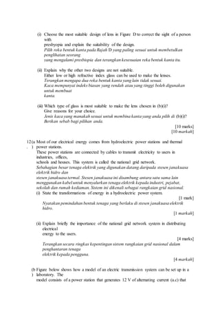 (i) Choose the most suitable design of lens in Figure D to correct the sight of a person
with
presbyopia and explain the suitability of the design.
Pilih reka bentuk kanta pada Rajah D yang paling sesuai untuk membetulkan
penglihatan seorang
yang mengalami presbiopia dan terangkan kesesuaian reka bentuk kanta itu.
(ii) Explain why the other two designs are not suitable.
Either low or high refractive index glass can be used to make the lenses.
Terangkan mengapa dua reka bentuk kanta yang lain tidak sesuai.
Kaca mempunyai indeks biasan yang rendah atau yang tinggi boleh digunakan
untuk membuat
kanta.
(iii) Which type of glass is most suitable to make the lens chosen in (b)(i)?
Give reasons for your choice.
Jenis kaca yang manakah sesuai untuk membina kanta yang anda pilih di (b)(i)?
Berikan sebab bagi pilihan anda.
[10 marks]
[10 markah]
12
.
(a
)
Most of our electrical energy comes from hydroelectric power stations and thermal
power stations.
These power stations are connected by cables to transmit electricity to users in
industries, offices,
schools and houses. This system is called the national grid network.
Sebahagian besar tenaga elektrik yang digunakan datang daripada stesen janakuasa
elektrik hidro dan
stesen janakuasa termal. Stesen janakuasa ini disambung antara satu sama lain
menggunakan kabel untuk menyalurkan tenaga elektrik kepada industri, pejabat,
sekolah dan rumah kediaman. Sistem ini dikenali sebagai rangkaian grid nasional.
(i) State the transformations of energy in a hydroelectric power system.
[1 mark]
Nyatakan pemindahan bentuk tenaga yang berlaku di stesen janakuasa elektrik
hidro.
[1 markah]
(ii) Explain briefly the importance of the national grid network system in distributing
electrical
energy to the users.
[4 marks]
Terangkan secara ringkas kepentingan sistem rangkaian grid nasional dalam
penghantaran tenaga
elektrik kepada pengguna.
[4 markah]
(b
)
Figure below shows how a model of an electric transmission system can be set up in a
laboratory. The
model consists of a power station that generates 12 V of alternating current (a.c) that
 