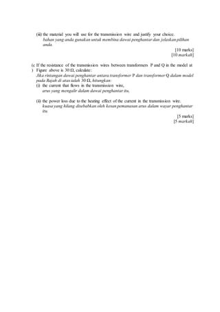 (iii) the material you will use for the transmission wire and justify your choice.
bahan yang anda gunakan untuk membina dawai penghantar dan jelaskan pilihan
anda.
[10 marks]
[10 markah]
(c
)
If the resistance of the transmission wires between transformers P and Q in the model at
Figure above is 30 Ω, calculate:
Jika rintangan dawai penghantar antara transformer P dan transformer Q dalam model
pada Rajah di atas ialah 30 Ω, hitungkan:
(i) the current that flows in the transmission wire,
arus yang mengalir dalam dawai penghantar itu,
(ii) the power loss due to the heating effect of the current in the transmission wire.
kuasa yang hilang disebabkan oleh kesan pemanasan arus dalam wayar penghantar
itu.
[5 marks]
[5 markah]
 