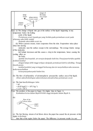 4.(a) (i) The change of liquid into gas at the surface of the liquid happening at any
temperature below the boiling
point of the liquid.
Pertukaran cecair kepada gas yang berlaku pada permukaan cecair pada
sebarang suhu lebih rendah
daripada takat didih cecair itu.
(ii) When a person sweats, water evaporates from the skin. Evaporation takes place
when fast moving
molecules near the surface escape to the surroundings. The average kinetic energy
of the molecules
left behind decreases and this causes a drop in the temperature, hence causing the
cooling effect on
the body.
Apabila kita berpeluh, air tersejat daripada kulit kita. Penyejatan berlaku apabila
molekul-molekul
dengan halaju lebih tinggi terlepas daripada permukaan kulit ke sekeliling. Tenaga
kinetik purata
molekul-molekul yang tertinggal berkurang dan ini menyebabkan suhu menurun,
maka menyebabkan
kesan penyejukan pada badan kita.
(b) The flow of air/humidity of air/atmospheric pressure/the surface area of the liquid.
Aliran udara/kelembapan udara/tekanan atmosfera/luas permukaan cecair.
(c) The heat loss/Kehilangan haba
= ml
= (0.05 kg)(2.3 × 106 J kg–1)
= 1.15 × 105 J
5.(a) The position of the paper in Figure B is higher than in Figure A.
Kedudukan kertas dalam Rajah B lebih tinggi daripada dalam Rajah A.
(b)
(c) The fast flowing stream of air blown above the paper has caused the air pressure at that
region to be lower
than that of the region below the paper. The difference in pressure results in a net
 