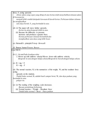force, F, acting upwards.
Aliran udara yang cepat yang ditiup di atas kertas telah menyebabkan tekanan udara
di kawasan itu
menjadi lebih rendah daripada kawasan di bawah kertas. Perbezaan dalam tekanan
itu menghasilkan
satu daya bersih, F, yang bertindak ke atas.
(d) (i) The paper will move further upwards.
Kertas itu akan bergerak lebih ke atas.
(ii) Because the difference in pressure
increases and produces a greater force.
Kerana perbezaan tekanan bertambah dan
menghasilkan satu daya yang lebih besar.
(e) Bernoulli’s principle/Prinsip Bernoulli
(f) Bunsen burner/Penunu Bunsen
6.(a) 500 N
(b ) 1. At rest/Pada keadaan rehat
2. Moves up with uniform velocity/Moves down with uniform velocity
Bergerak ke atas dengan halaju sekata/Bergerak ke bawah dengan halaju sekata
(c) R = mg + F
R = mg – F
(d) The normal reaction, R, is the summation of the weight, W, and the resultant force
acting
upwards on the students.
Tindak balas normal, R, adalah hasil campur berat, W, dan daya paduan yang
bertindak ke atas
pelajar itu.
(e) (i) The reading of the weighing scale decreases.
Bacaan penimbang berkurang.
(ii) Normal reaction = Weight – Resultant force
Tindak balas normal = Berat – Daya paduan
 
