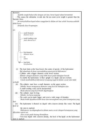 increases.
Apabila tangki balast diisi dengan air laut, berat kapal selam bertambah.
– This causes the submarine to sink into the sea water as its weight is greater than the
buoyant force.
Ini menyebabkan kapal selam tenggelam ke dalam air laut sebab beratnya adalah
lebih besar
daripada daya keapungan.
(c)
(i) – The lead shots at the base lowers the centre of gravity of the hydrometer
Biji plumbum di dasar merendahkan pusat graviti hidrometer
– Cylinder with a bigger diameter at the lower section
Silinder dengan diameter yang lebih besar pada bahagian bawah
– To enable the hydrometer to float upright in a liquid and not overturn
Untuk membolehkan hidrometer terapung tegak di dalam cecair dan tidak
terbalik
(ii) – The cylinder must have a small diameter on the upper section
Silinder harus mempunyai diameter yang kecil di bahagian atas
– A small reading scale can be incorporated
Skala ukuran yang kecil boleh digabungkan
(iii) – The cylinder must be long
Silinder itu harus panjang
– The scale can be made bigger and cover a wide range of densities
Skala boleh dijadikan lebih besar dan merangkumi satu julat ketumpatan yang
luas
(iv) – The hydrometer is floated in a liquid with a known density like water. The liquid
level at
the stem is marked.
Hidrometer itu diapungkan ke dalam suatu cecair dengan ketumpatan yang
diketahui seperti air.
Aras cecair pada batang ditandakan.
– For every liquid with a known density, the level of the liquid on the hydrometer
stem is marked.
 