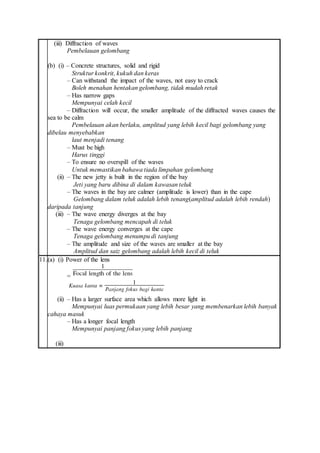 (iii) Diffraction of waves
Pembelauan gelombang
(b) (i) – Concrete structures, solid and rigid
Struktur konkrit, kukuh dan keras
– Can withstand the impact of the waves, not easy to crack
Boleh menahan hentakan gelombang, tidak mudah retak
– Has narrow gaps
Mempunyai celah kecil
– Diffraction will occur, the smaller amplitude of the diffracted waves causes the
sea to be calm
Pembelauan akan berlaku, amplitud yang lebih kecil bagi gelombang yang
dibelau menyebabkan
laut menjadi tenang
– Must be high
Harus tinggi
– To ensure no overspill of the waves
Untuk memastikan bahawa tiada limpahan gelombang
(ii) – The new jetty is built in the region of the bay
Jeti yang baru dibina di dalam kawasan teluk
– The waves in the bay are calmer (amplitude is lower) than in the cape
Gelombang dalam teluk adalah lebih tenang(amplitud adalah lebih rendah)
daripada tanjung
(iii) – The wave energy diverges at the bay
Tenaga gelombang mencapah di teluk
– The wave energy converges at the cape
Tenaga gelombang menumpu di tanjung
– The amplitude and size of the waves are smaller at the bay
Amplitud dan saiz gelombang adalah lebih kecil di teluk
11.(a) (i) Power of the lens
=
(ii) – Has a larger surface area which allows more light in
Mempunyai luas permukaan yang lebih besar yang membenarkan lebih banyak
cahaya masuk
– Has a longer focal length
Mempunyai panjang fokus yang lebih panjang
(iii)
 