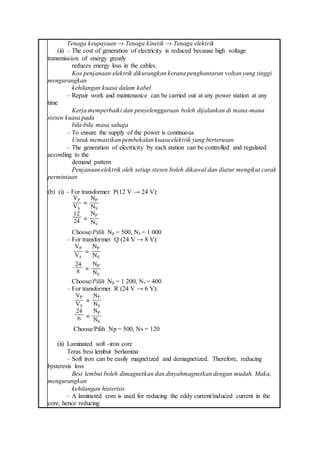 Tenaga keupayaan → Tenaga kinetik → Tenaga elektrik
(ii) – The cost of generation of electricity is reduced because high voltage
transmission of energy greatly
reduces energy loss in the cables.
Kos penjanaan elektrik dikurangkan kerana penghantaran voltan yang tinggi
mengurangkan
kehilangan kuasa dalam kabel
– Repair work and maintenance can be carried out at any power station at any
time
Kerja memperbaiki dan penyelenggaraan boleh dijalankan di mana-mana
stesen kuasa pada
bila-bila masa sahaja
– To ensure the supply of the power is continuous
Untuk memastikan pembekalan kuasa elektrik yang berterusan
– The generation of electricity by each station can be controlled and regulated
according to the
demand pattern
Penjanaan elektrik oleh setiap stesen boleh dikawal dan diatur mengikut corak
permintaan
(b) (i) – For transformer P(12 V → 24 V):
Choose/Pilih Np = 500, Ns = 1 000
– For transformer Q (24 V → 8 V):
Choose/Pilih Np = 1 200, Ns = 400
– For transformer R (24 V → 6 V):
Choose/Pilih Np = 500, Ns = 120
(ii) Laminated soft -iron core
Teras besi lembut berlamina
– Soft iron can be easily magnetized and demagnetized. Therefore, reducing
hysteresis loss
Besi lembut boleh dimagnetkan dan dinyahmagnetkan dengan mudah. Maka,
mengurangkan
kehilangan histerisis
– A laminated core is used for reducing the eddy current/induced current in the
core, hence reducing
 