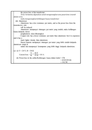 the power loss of the transformer.
Teras berlamina digunakan untuk mengurangkan arus pusar/arus teraruh
dalam teras,
maka mengurangkan kehilangan kuasa transformer
(iii) Aluminium
– Aluminium has a low resistance per metre, and so the power loss from the
transmission wire
will be reduced.
Aluminium mempunyai rintangan per meter yang rendah, maka kehilangan
kuasa daripada dawai
penghantaran akan dikurangkan
– Copper wire has a lower resistance per metre than aluminium but it is expensive
and it has a
much higher density than aluminium.
Dawai kuprum mempunyai rintangan per meter yang lebih rendah daripada
aluminium tetapi ia
mahal dan mempunyai ketumpatan yang lebih tinggi daripada aluminium.
(c) (i) V = 24 V, R = 30 Ω
Current/Arus = = 0.8 A
(ii) Power loss in the cables/Kehilangan kuasa dalam kabel = I2R
= (0.8)2(30 Ω)
= 19.2 W
 
