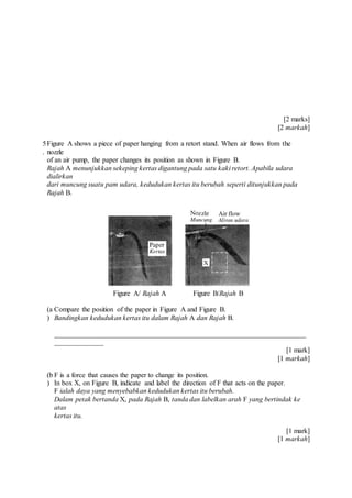 [2 marks]
[2 markah]
5
.
Figure A shows a piece of paper hanging from a retort stand. When air flows from the
nozzle
of an air pump, the paper changes its position as shown in Figure B.
Rajah A menunjukkan sekeping kertas digantung pada satu kaki retort. Apabila udara
dialirkan
dari muncung suatu pam udara, kedudukan kertas itu berubah seperti ditunjukkan pada
Rajah B.
Figure A/ Rajah A Figure B/Rajah B
(a
)
Compare the position of the paper in Figure A and Figure B.
Bandingkan kedudukan kertas itu dalam Rajah A dan Rajah B.
_______________________________________________________________________
______________
[1 mark]
[1 markah]
(b
)
F is a force that causes the paper to change its position.
In box X, on Figure B, indicate and label the direction of F that acts on the paper.
F ialah daya yang menyebabkan kedudukan kertas itu berubah.
Dalam petak bertanda X, pada Rajah B, tanda dan labelkan arah F yang bertindak ke
atas
kertas itu.
[1 mark]
[1 markah]
 
