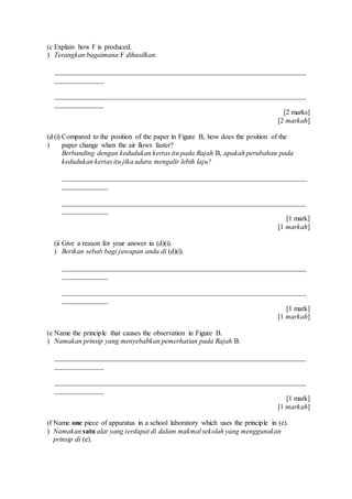(c
)
Explain how F is produced.
Terangkan bagaimana F dihasilkan.
_______________________________________________________________________
______________
_______________________________________________________________________
______________
[2 marks]
[2 markah]
(d
)
(i) Compared to the position of the paper in Figure B, how does the position of the
paper change when the air flows faster?
Berbanding dengan kedudukan kertas itu pada Rajah B, apakah perubahan pada
kedudukan kertas itu jika udara mengalir lebih laju?
_____________________________________________________________________
_____________
_____________________________________________________________________
_____________
[1 mark]
[1 markah]
(ii
)
Give a reason for your answer in (d)(i).
Berikan sebab bagi jawapan anda di (d)(i).
_____________________________________________________________________
_____________
_____________________________________________________________________
_____________
[1 mark]
[1 markah]
(e
)
Name the principle that causes the observation in Figure B.
Namakan prinsip yang menyebabkan pemerhatian pada Rajah B.
_______________________________________________________________________
______________
_______________________________________________________________________
______________
[1 mark]
[1 markah]
(f
)
Name one piece of apparatus in a school laboratory which uses the principle in (e).
Namakan satu alat yang terdapat di dalam makmal sekolah yang menggunakan
prinsip di (e).
 