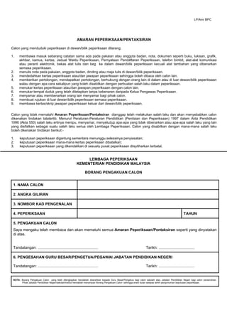 AMARAN PEPERIKSAAN/PENTAKSIRAN
Calon yang menduduki peperiksaan di dewan/bilik peperiksaan dilarang:
1. membawa masuk sebarang catatan sama ada pada pakaian atau anggota badan, nota, dokumen seperti buku, lukisan, grafik,
akhbar, kamus, kertas, Jadual Waktu Peperiksaan, Pernyataan Pendaftaran Peperiksaan, telefon bimbit, alat-alat komunikasi
atau peranti elektronik, bekas alat tulis dan beg ke dalam dewan/bilik peperiksaan kecuali alat tambahan yang dibenarkan
semasa peperiksaan.
2. menulis nota pada pakaian, anggota badan, dinding atau meja tulis di dewan/bilik peperiksaan.
3. mendedahkan kertas peperiksaan atau/dan jawapan peperiksaan sehingga boleh dibaca oleh calon lain.
4. memberikan pertolongan, mendapatkan pertolongan, berhubung dengan orang lain di dalam atau di luar dewan/bilik peperiksaan
walau dengan apa cara sekalipun yang boleh disabitkan dengan perbuatan salah laku dalam peperiksaan.
5. menukar kertas peperiksaan atau/dan jawapan peperiksaan dengan calon lain.
6. menukar tempat duduk yang telah ditetapkan tanpa kebenaran daripada Ketua Pengawas Peperiksaan.
7. menyamar atau membenarkan orang lain menyamar bagi pihak calon.
8. membuat rujukan di luar dewan/bilik peperiksaan semasa peperiksaan.
9. membawa kertas/skrip jawapan peperiksaan keluar dari dewan/bilik peperiksaan.
Calon yang tidak mematahi Amaran Peperiksaan/Pentaksiran dianggap telah melakukan salah laku dan akan menyebabkan calon
dikenakan tindakan tatatertib. Menurut Peraturan-Peraturan Pendidikan (Penilaian dan Peperiksaan) 1997 dalam Akta Pendidikan
1996 (Akta 550) salah laku ertinya menipu, menyamar, menyeludup apa-apa yang tidak dibenarkan atau apa-apa salah laku yang lain
yang disifatkan sebagai suatu salah laku serius oleh Lembaga Peperiksaan. Calon yang disabitkan dengan mana-mana salah laku
boleh dikenakan tindakan berikut:-
1. keputusan peperiksaan digantung sementara menunggu selesainya penyiasatan;
2. keputusan peperiksaan mana-mana kertas peperiksaan dibatalkan;
3. keputusan peperiksaan yang dikendalikan di sesuatu pusat peperiksaan diisytiharkan terbatal.
LEMBAGA PEPERIKSAAN
KEMENTERIAN PENDIDIKAN MALAYSIA
BORANG PENGAKUAN CALON
1. NAMA CALON
2. ANGKA GILIRAN
3. NOMBOR KAD PENGENALAN
4. PEPERIKSAAN TAHUN
5. PENGAKUAN CALON
Saya mengaku telah membaca dan akan mematuhi semua Amaran Peperiksaan/Pentaksiran seperti yang dinyatakan
di atas.
Tandatangan: ......................................................... Tarikh: ..................................
6. PENGESAHAN GURU BESAR/PENGETUA/PEGAWAI JABATAN PENDIDIKAN NEGERI
Tandatangan: ......................................................... Tarikh: ..................................
NOTA: Borang Pengakuan Calon yang telah dilengkapkan hendaklah diserahkan kepada Guru Besar/Pengetua bagi calon sekolah atau Jabatan Pendidikan Negeri bagi calon persendirian.
Pihak Jabatan Pendidikan Negeri/sekolah/institut hendaklah menyimpan Borang Pengakuan Calon sehingga enam bulan selepas tarikh pengumuman keputusan peperiksaan.
LP/Am/ BPC
 