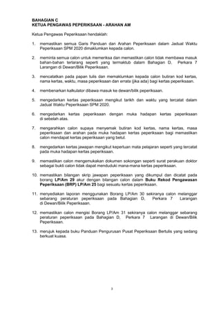 3
BAHAGIAN C
KETUA PENGAWAS PEPERIKSAAN - ARAHAN AM
Ketua Pengawas Peperiksaan hendaklah:
1. memastikan semua Garis Panduan dan Arahan Peperiksaan dalam Jadual Waktu
Peperiksaan SPM 2020 dimaklumkan kepada calon.
2. meminta semua calon untuk memeriksa dan memastikan calon tidak membawa masuk
bahan-bahan terlarang seperti yang termaktub dalam Bahagian D, Perkara 7
Larangan di Dewan/Bilik Peperiksaan.
3. mencatatkan pada papan tulis dan memaklumkan kepada calon butiran kod kertas,
nama kertas, waktu, masa peperiksaan dan errata (jika ada) bagi kertas peperiksaan.
4. membenarkan kalkulator dibawa masuk ke dewan/bilik peperiksaan.
5. mengedarkan kertas peperiksaan mengikut tarikh dan waktu yang tercatat dalam
Jadual Waktu Peperiksaan SPM 2020.
6. mengedarkan kertas peperiksaan dengan muka hadapan kertas peperiksaan
di sebelah atas.
7. mengarahkan calon supaya menyemak butiran kod kertas, nama kertas, masa
peperiksaan dan arahan pada muka hadapan kertas peperiksaan bagi memastikan
calon mendapat kertas peperiksaan yang betul.
8. mengedarkan kertas jawapan mengikut keperluan mata pelajaran seperti yang tercatat
pada muka hadapan kertas peperiksaan.
9. memastikan calon mengemukakan dokumen sokongan seperti surat perakuan doktor
sebagai bukti calon tidak dapat menduduki mana-mana kertas peperiksaan.
10. memastikan bilangan skrip jawapan peperiksaan yang dikumpul dan dicatat pada
borang LP/Am 29 akur dengan bilangan calon dalam Buku Rekod Pengawasan
Peperiksaan (BRP) LP/Am 25 bagi sesuatu kertas peperiksaan.
11. menyediakan laporan menggunakan Borang LP/Am 30 sekiranya calon melanggar
sebarang peraturan peperiksaan pada Bahagian D, Perkara 7 Larangan
di Dewan/Bilik Peperiksaan.
12. memastikan calon mengisi Borang LP/Am 31 sekiranya calon melanggar sebarang
peraturan peperiksaan pada Bahagian D, Perkara 7 Larangan di Dewan/Bilik
Peperiksaan.
13. merujuk kepada buku Panduan Pengurusan Pusat Peperiksaan Bertulis yang sedang
berkuat kuasa.
 