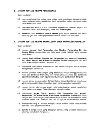 5
3. ARAHAN TENTANG KERTAS PEPERIKSAAN
Calon hendaklah:
3.1 menyemak butiran kod kertas, nama kertas, masa peperiksaan dan arahan pada
muka hadapan kertas peperiksaan bagi memastikan calon mendapat kertas
peperiksaan yang betul.
3.2 memaklumkan kepada Ketua Pengawas Peperiksaan dengan segera jika
menerima kertas peperiksaan yang salah atau tidak lengkap.
3.3 membaca dan mematuhi semua arahan pada muka hadapan dan muka
belakang (jika ada) kertas peperiksaan sebelum peperiksaan dimulakan.
4. ARAHAN TENTANG KERTAS JAWAPAN DAN SKRIP JAWAPAN PEPERIKSAAN
Calon hendaklah:
4.1 menulis Nombor Kad Pengenalan atau Nombor Pengenalan Diri dan
Angka Giliran dengan jelas dan betul pada muka hadapan skrip jawapan
peperiksaan.
4.2 menulis Angka Giliran, Nombor Kad Pengenalan atau Nombor Pengenalan
Diri, Nama Kertas, Kod Kertas dan Nombor Soalan dengan jelas dan betul
pada muka hadapan Helaian Tambahan (HT).
4.3 menyemak label butiran maklumat diri dan peperiksaan pada muka hadapan
skrip jawapan peperiksaan.
4.4 menulis jawapan pada ruangan yang dibenarkan dengan menggunakan pena
mata bola berdakwat hitam atau biru. Pensel atau pena mata bola berdakwat
selain hitam atau biru boleh digunakan untuk melukis gambar rajah dan peta.
4.5 menulis semua jawapan dalam Bahasa Melayu kecuali bagi kertas peperiksaan
yang membenarkan atau memerlukan calon menjawab dalam bahasa lain.
4.6 menulis dengan jelas nombor soalan pada kertas jawapan seperti yang tertera
pada kertas peperiksaan. Calon tidak perlu menyalin soalan.
4.7 memastikan Angka Giliran, Nombor Kad Pengenalan atau Nombor
Pengenalan Diri, Nama Kertas, Kod Kertas dan Nombor Soalan telah ditulis
dengan betul pada ruangan yang disediakan pada kertas peperiksaan dan kertas
jawapan seperti Buku Jawapan (BJ) dan HT apabila diarah berhenti menulis.
4.8 memastikan setiap HT disusun mengikut urutan nombor soalan sebelum diikat
bersama kertas peperiksaan atau BJ.
4.9 berada di tempat duduk yang ditetapkan semasa skrip jawapan peperiksaan
dikumpul semula oleh Pengawas.
 