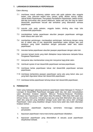 7
7. LARANGAN DI DEWAN/BILIK PEPERIKSAAN
Calon dilarang:
7.1 membawa masuk sebarang catatan sama ada pada pakaian atau anggota
badan, nota, dokumen seperti buku, lukisan, grafik, akhbar, kamus, kertas,
Jadual Waktu Peperiksaan, Pernyataan Pendaftaran Peperiksaan, telefon bimbit,
alat-alat komunikasi atau peranti elektronik, bekas alat tulis dan beg ke dalam
dewan/bilik peperiksaan kecuali alat tambahan yang dibenarkan semasa
peperiksaan.
7.2 menulis nota pada pakaian, anggota badan, dinding atau meja tulis
di dewan/bilik peperiksaan.
7.3 mendedahkan kertas peperiksaan atau/dan jawapan peperiksaan sehingga
boleh dibaca oleh calon lain.
7.4 memberikan pertolongan, mendapatkan pertolongan, berhubung dengan orang
lain di dalam atau di luar dewan/bilik peperiksaan walau dengan apa cara
sekalipun yang boleh disabitkan dengan perbuatan salah laku dalam
peperiksaan.
7.5 menukar kertas peperiksaan atau/dan jawapan peperiksaan dengan calon lain.
7.6 menukar tempat duduk yang telah ditetapkan tanpa kebenaran daripada Ketua
Pengawas Peperiksaan.
7.7 menyamar atau membenarkan orang lain menyamar bagi pihak calon.
7.8 membuat rujukan di luar dewan/bilik peperiksaan semasa peperiksaan.
7.9 membawa kertas peperiksaan keluar dari dewan/bilik peperiksaan semasa
peperiksaan.
7.10 membawa kertas/skrip jawapan peperiksaan sama ada yang belum atau pun
yang telah digunakan keluar dari dewan/bilik peperiksaan.
7.11 membawa kertas peperiksaan tertutup keluar dari dewan/bilik peperiksaan.
8. PERINGATAN
Calon yang melanggar sebarang peraturan peperiksaan dalam Bahagian D, Perkara 7
Larangan di Dewan/Bilik Peperiksaan dianggap salah laku dan akan menyebabkan
calon dikenakan tindakan tatatertib. Menurut Peraturan-Peraturan Pendidikan
(Penilaian dan Peperiksaan) 1997 dalam Akta Pendidikan 1996 (Akta 550) salah laku
ertinya menipu, menyamar, menyeludup apa-apa yang tidak dibenarkan atau apa-apa
salah laku yang lain yang disifatkan sebagai suatu salah laku serius oleh Lembaga
Peperiksaan. Calon yang disabitkan dengan mana-mana salah laku boleh dikenakan
tindakan berikut: -
i. keputusan peperiksaan digantung sementara menunggu selesainya
penyiasatan;
ii. keputusan peperiksaan mana-mana kertas peperiksaan dibatalkan;
iii. keputusan peperiksaan yang dikendalikan di sesuatu pusat peperiksaan
diisytiharkan terbatal.
 
