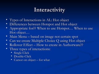 Interactivity Types of Interactions in AL: Hot object Differences between Hotspot and Hot object Appropriate for?? When to use Hotspot… When to use Hot object… Main Menu – based on image not certain spot  Can we create Multiple Choice Q using Hot object Rollover Effect – How to create in Authorware?? Three types of interactions: Single-Click  Double-Click  Cursor on object – for what 