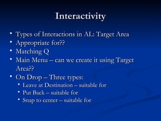 Interactivity Types of Interactions in AL: Target Area Appropriate for??  Matching Q Main Menu – can we create it using Target Area??  On Drop – Three types: Leave at Destination – suitable for  Put Back – suitable for  Snap to center – suitable for  