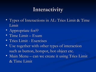 Interactivity Types of Interactions in AL: Tries Limit & Time Limit Appropriate for??  Time Limit – Exam Tries Limit - Exercises Use together with other types of interaction such as button, hotspot, hot object etc. Main Menu – can we create it using Tries Limit & Time Limit  