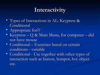 Interactivity Types of Interactions in AL: Keypress & Conditional Appropriate for??  Keypress – Q & Main Menu, for computer – did not have mouse Conditional – Exercises based on certain conditions - variable Conditional - Use together with other types of interaction such as button, hotspot, hot object etc. 