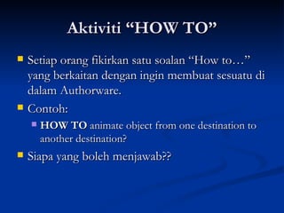 Aktiviti “HOW TO” Setiap orang fikirkan satu soalan “How to…” yang berkaitan dengan ingin membuat sesuatu di dalam Authorware. Contoh: HOW TO  animate object from one destination to another destination? Siapa yang boleh menjawab?? 