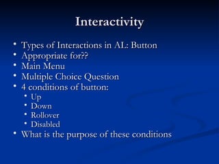 Interactivity Types of Interactions in AL: Button Appropriate for?? Main Menu Multiple Choice Question 4 conditions of button: Up Down Rollover Disabled What is the purpose of these conditions 
