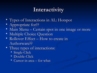 Interactivity Types of Interactions in AL: Hotspot Appropriate for?? Main Menu – Certain spot in one image or more  Multiple Choice Question Rollover Effect – How to create in Authorware?? Three types of interactions: Single-Click  Double-Click  Cursor in area – for what 