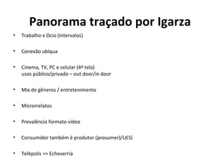 Panorama traçado por Igarza Trabalho x Ocio (intervalos)  Conexão ubíqua Cinema, TV, PC e celular (4ª tela) usos público/privado – out door/in door Mix de gêneros / entretenimento Microrrelatos Prevalência formato vídeo Consumidor também é produtor (prosumer)/UCG Telépolis => Echeverría 
