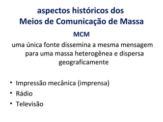 aspectos históricos dos  Meios de Comunicação de Massa MCM uma única fonte dissemina a mesma mensagem para uma massa heterogênea e dispersa geograficamente  Impressão mecânica (imprensa) Rádio Televisão 