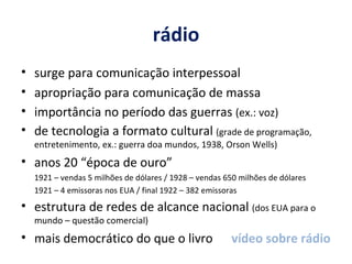 rádio surge para comunicação interpessoal apropriação para comunicação de massa importância no período das guerras  (ex.: voz) de tecnologia a formato cultural  (grade de programação, entretenimento, ex.: guerra doa mundos, 1938, Orson Wells)  anos 20 “época de ouro” 1921 – vendas 5 milhões de dólares / 1928 – vendas 650 milhões de dólares 1921 – 4 emissoras nos EUA / final 1922 – 382 emissoras estrutura de redes de alcance nacional  (dos EUA para o mundo – questão comercial) mais democrático do que o livro  vídeo sobre rádio 
