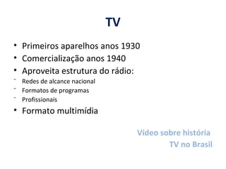 TV Primeiros aparelhos anos 1930 Comercialização anos 1940 Aproveita estrutura do rádio:  Redes de alcance nacional Formatos de programas Profissionais  Formato multimídia Vídeo sobre história  TV no Brasil 