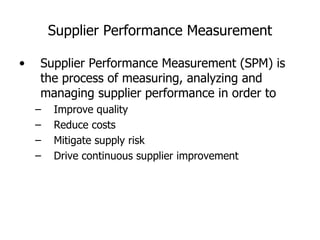 Supplier Performance Measurement Supplier Performance Measurement  ( SPM )  is the process of measuring, analyzing and managing supplier performance in order to Improve quality Reduce costs Mitigate supply risk Drive continuous supplier improvement 
