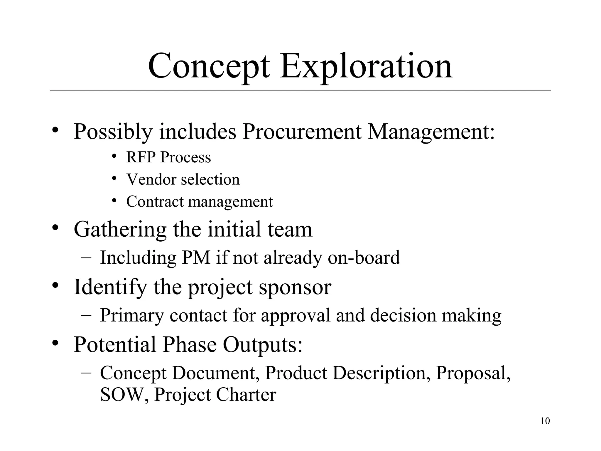 Concept Exploration
• Possibly includes Procurement Management:
• RFP Process
• Vendor selection
• Contract management

• Gathering the initial team
– Including PM if not already on-board

• Identify the project sponsor
– Primary contact for approval and decision making

• Potential Phase Outputs:
– Concept Document, Product Description, Proposal,
SOW, Project Charter
10

 