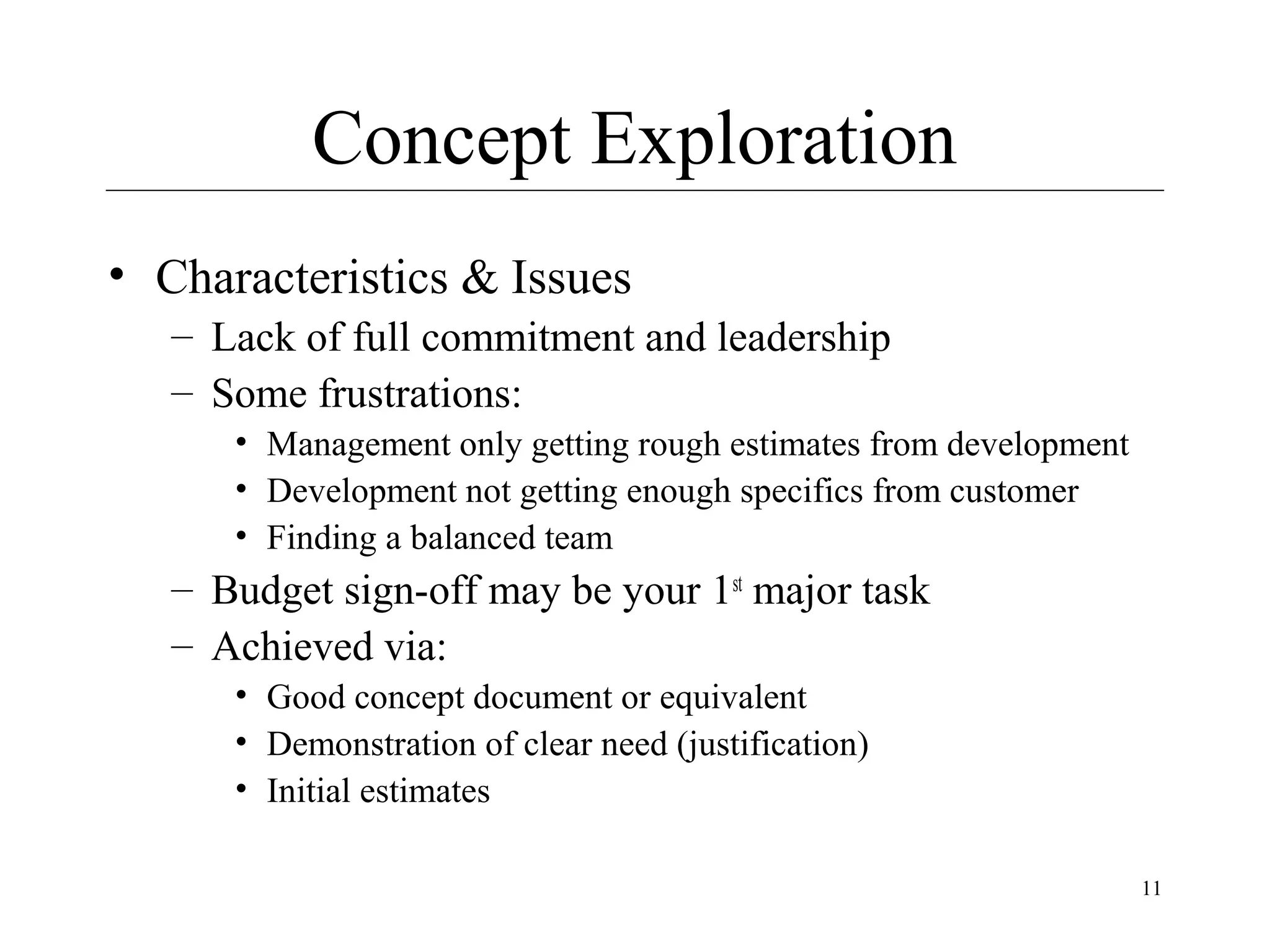 Concept Exploration
• Characteristics & Issues
– Lack of full commitment and leadership
– Some frustrations:
• Management only getting rough estimates from development
• Development not getting enough specifics from customer
• Finding a balanced team

– Budget sign-off may be your 1st major task
– Achieved via:
• Good concept document or equivalent
• Demonstration of clear need (justification)
• Initial estimates
11

 