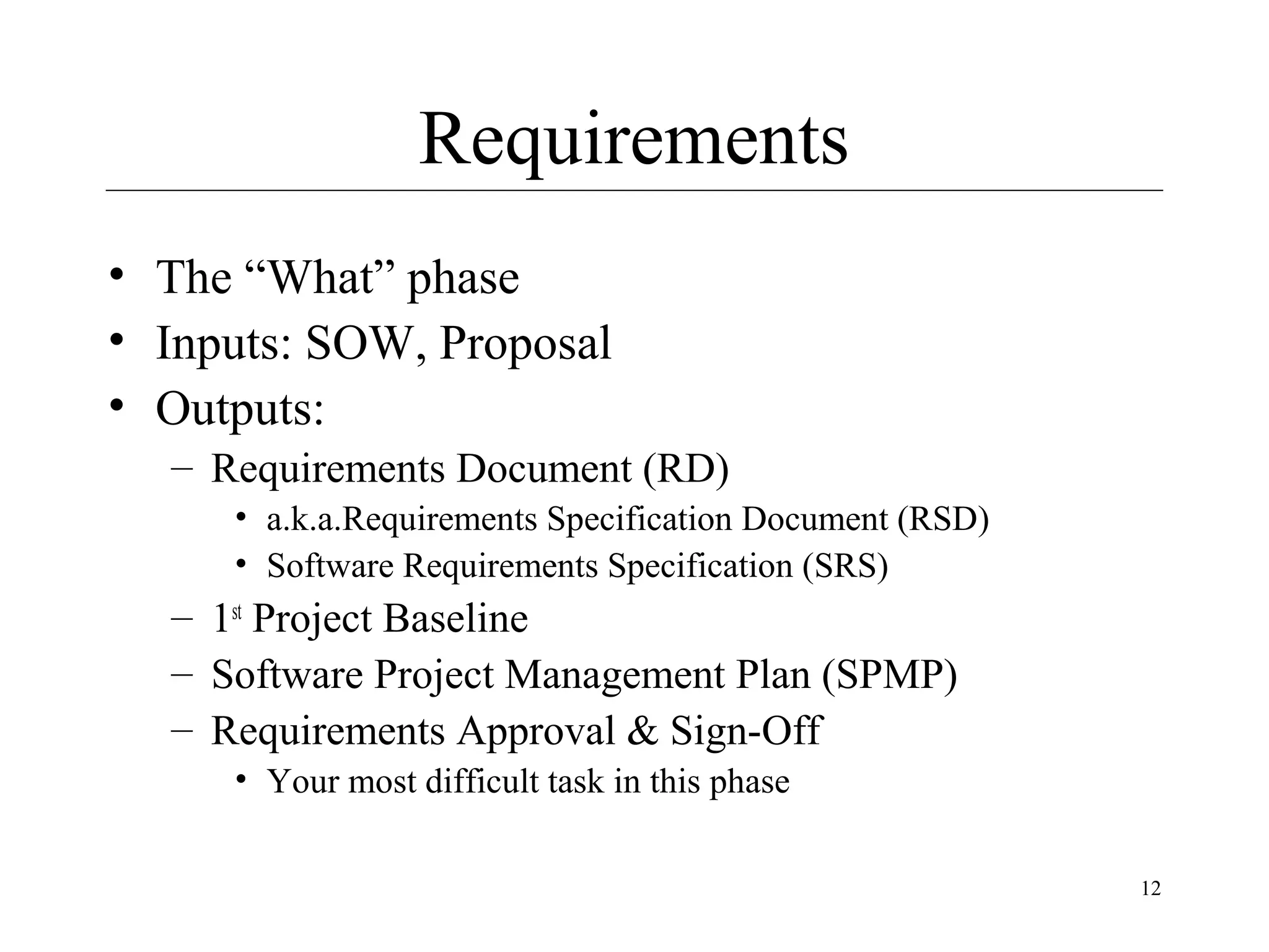 Requirements
• The “What” phase
• Inputs: SOW, Proposal
• Outputs:
– Requirements Document (RD)
• a.k.a.Requirements Specification Document (RSD)
• Software Requirements Specification (SRS)

– 1st Project Baseline
– Software Project Management Plan (SPMP)
– Requirements Approval & Sign-Off
• Your most difficult task in this phase
12

 