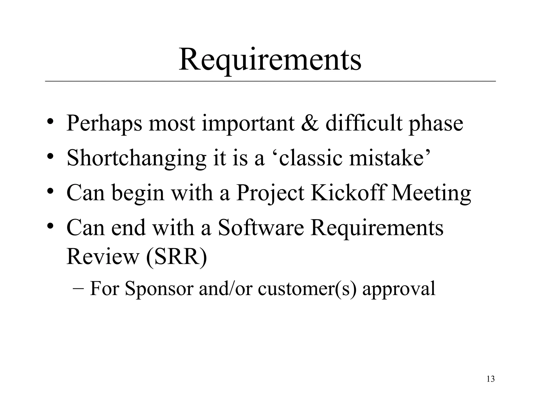 Requirements
•
•
•
•

Perhaps most important & difficult phase
Shortchanging it is a ‘classic mistake’
Can begin with a Project Kickoff Meeting
Can end with a Software Requirements
Review (SRR)
– For Sponsor and/or customer(s) approval

13

 