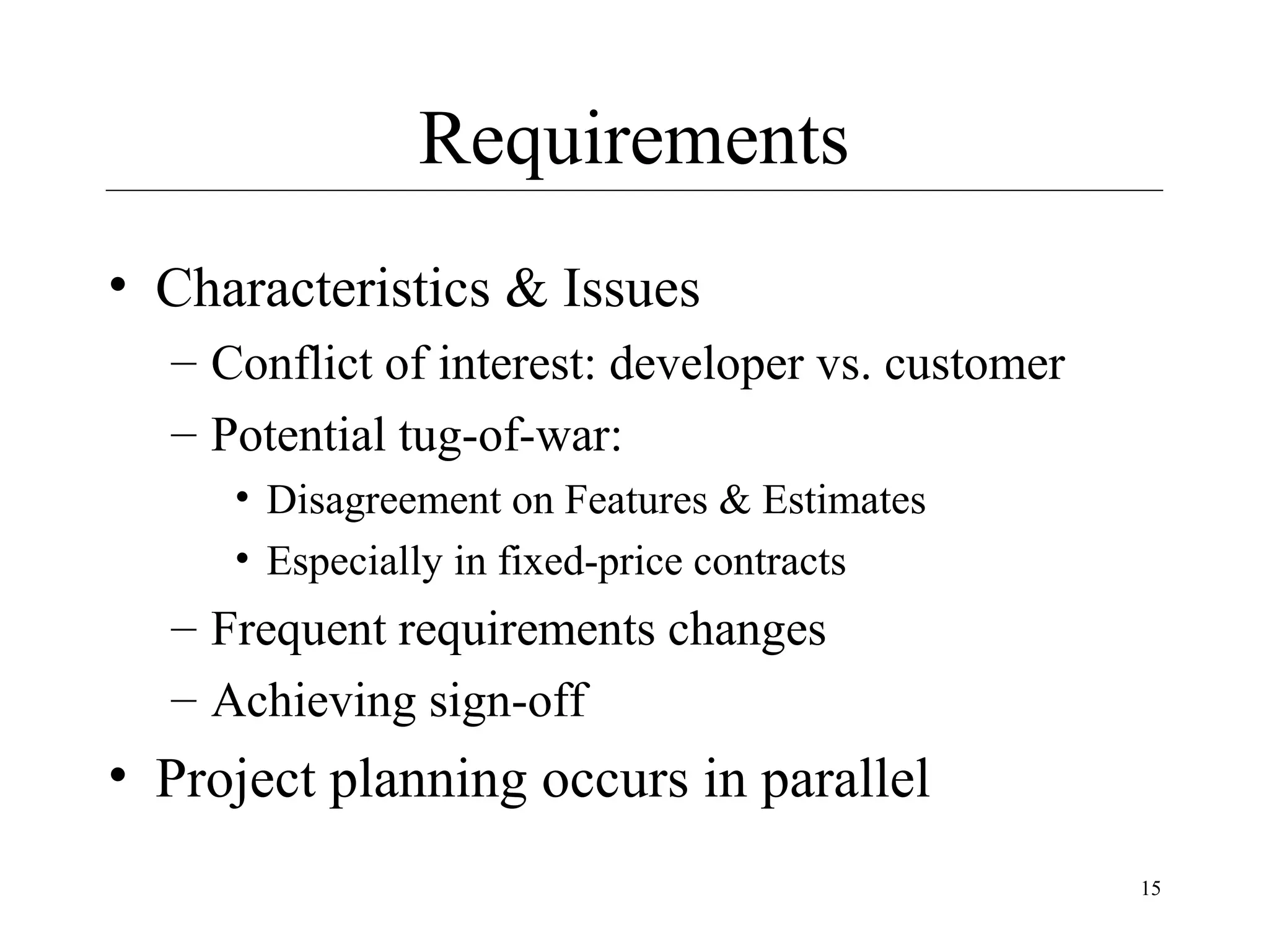 Requirements
• Characteristics & Issues
– Conflict of interest: developer vs. customer
– Potential tug-of-war:
• Disagreement on Features & Estimates
• Especially in fixed-price contracts

– Frequent requirements changes
– Achieving sign-off

• Project planning occurs in parallel
15

 