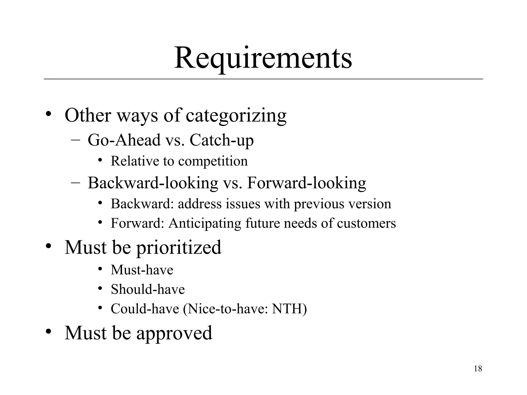 Requirements
• Other ways of categorizing
– Go-Ahead vs. Catch-up
• Relative to competition

– Backward-looking vs. Forward-looking
• Backward: address issues with previous version
• Forward: Anticipating future needs of customers

• Must be prioritized
• Must-have
• Should-have
• Could-have (Nice-to-have: NTH)

• Must be approved
18

 