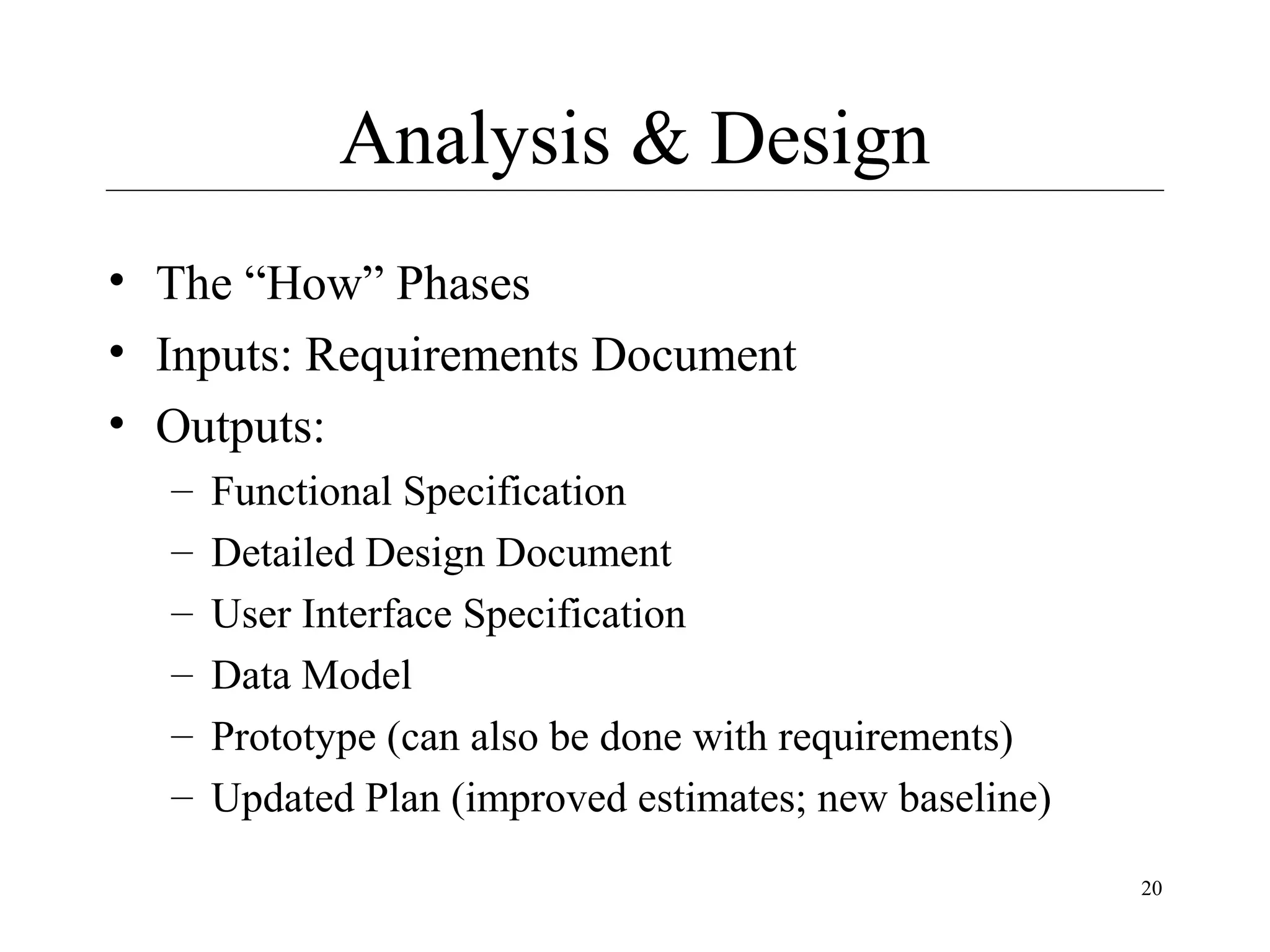 Analysis & Design
• The “How” Phases
• Inputs: Requirements Document
• Outputs:
–
–
–
–
–
–

Functional Specification
Detailed Design Document
User Interface Specification
Data Model
Prototype (can also be done with requirements)
Updated Plan (improved estimates; new baseline)
20

 