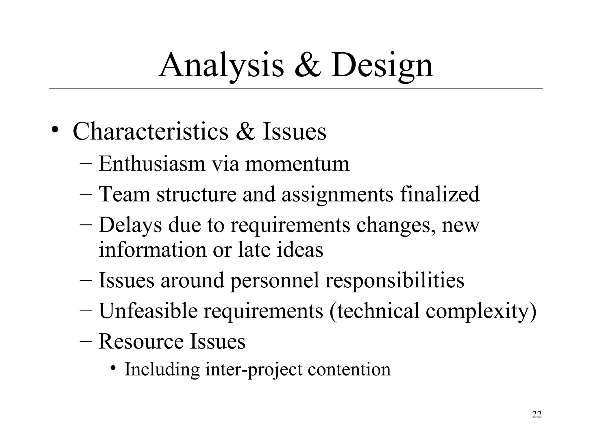 Analysis & Design
• Characteristics & Issues
– Enthusiasm via momentum
– Team structure and assignments finalized
– Delays due to requirements changes, new
information or late ideas
– Issues around personnel responsibilities
– Unfeasible requirements (technical complexity)
– Resource Issues
• Including inter-project contention
22

 