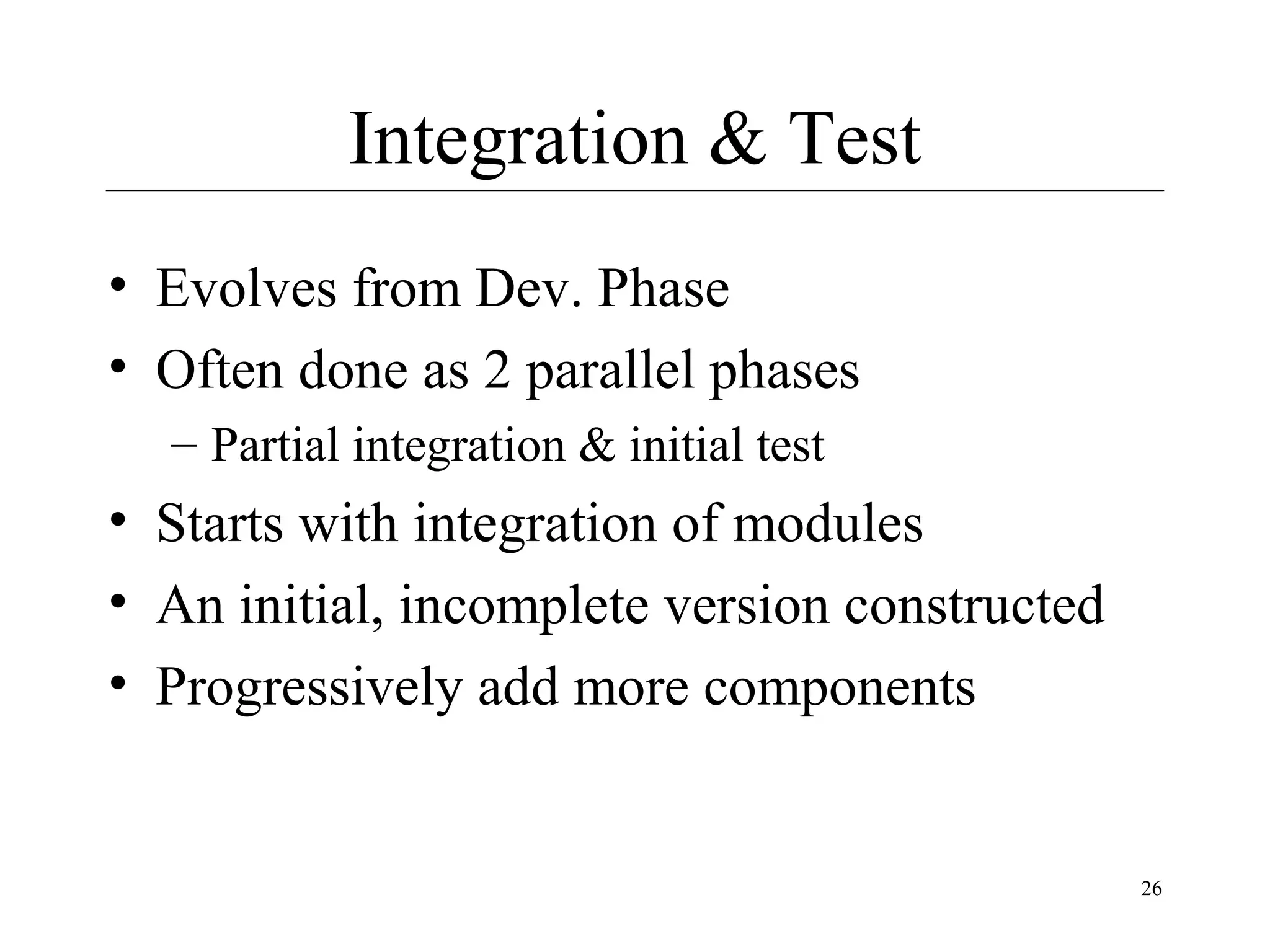 Integration & Test
• Evolves from Dev. Phase
• Often done as 2 parallel phases
– Partial integration & initial test

• Starts with integration of modules
• An initial, incomplete version constructed
• Progressively add more components

26

 