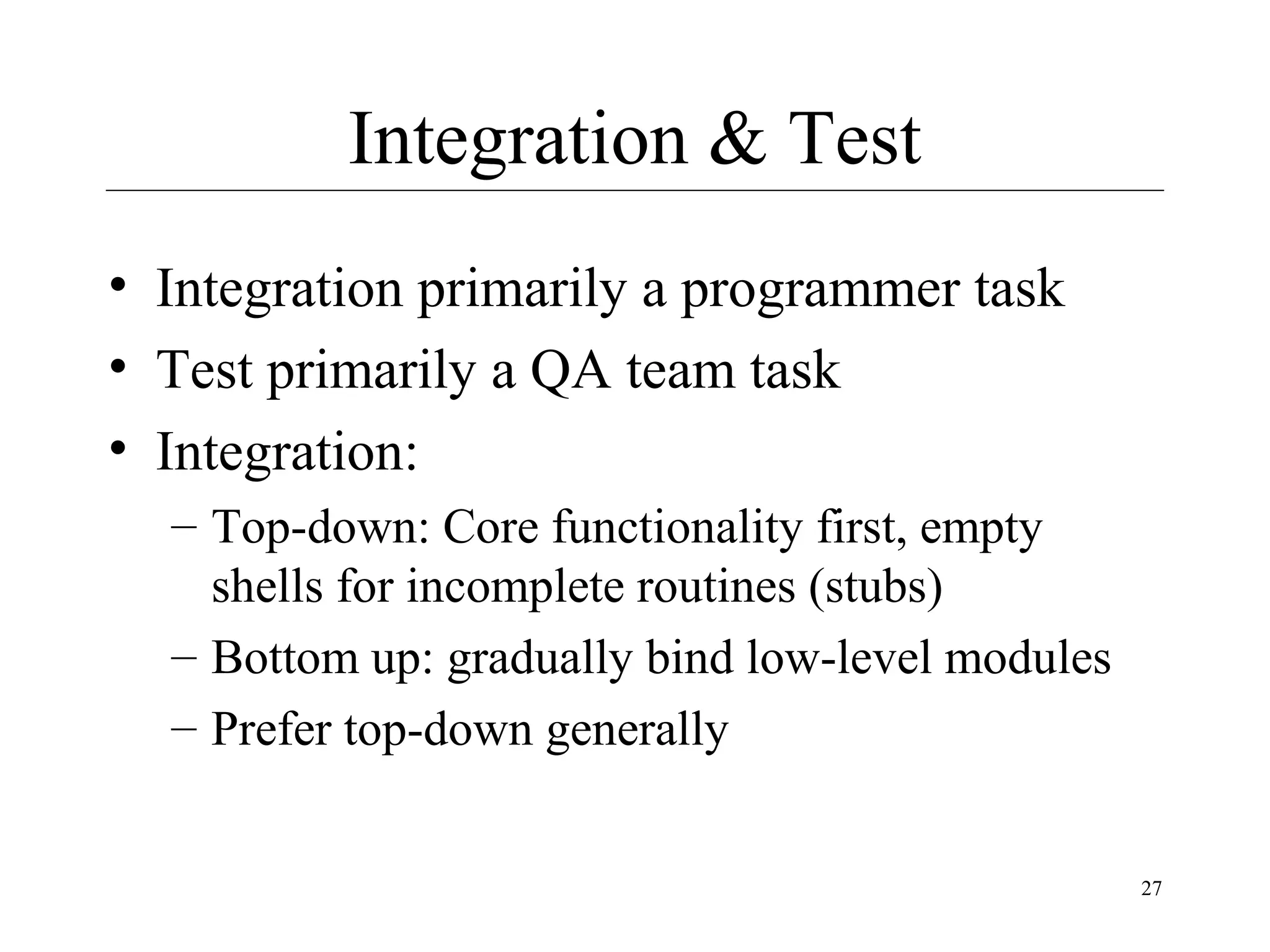 Integration & Test
• Integration primarily a programmer task
• Test primarily a QA team task
• Integration:
– Top-down: Core functionality first, empty
shells for incomplete routines (stubs)
– Bottom up: gradually bind low-level modules
– Prefer top-down generally
27

 