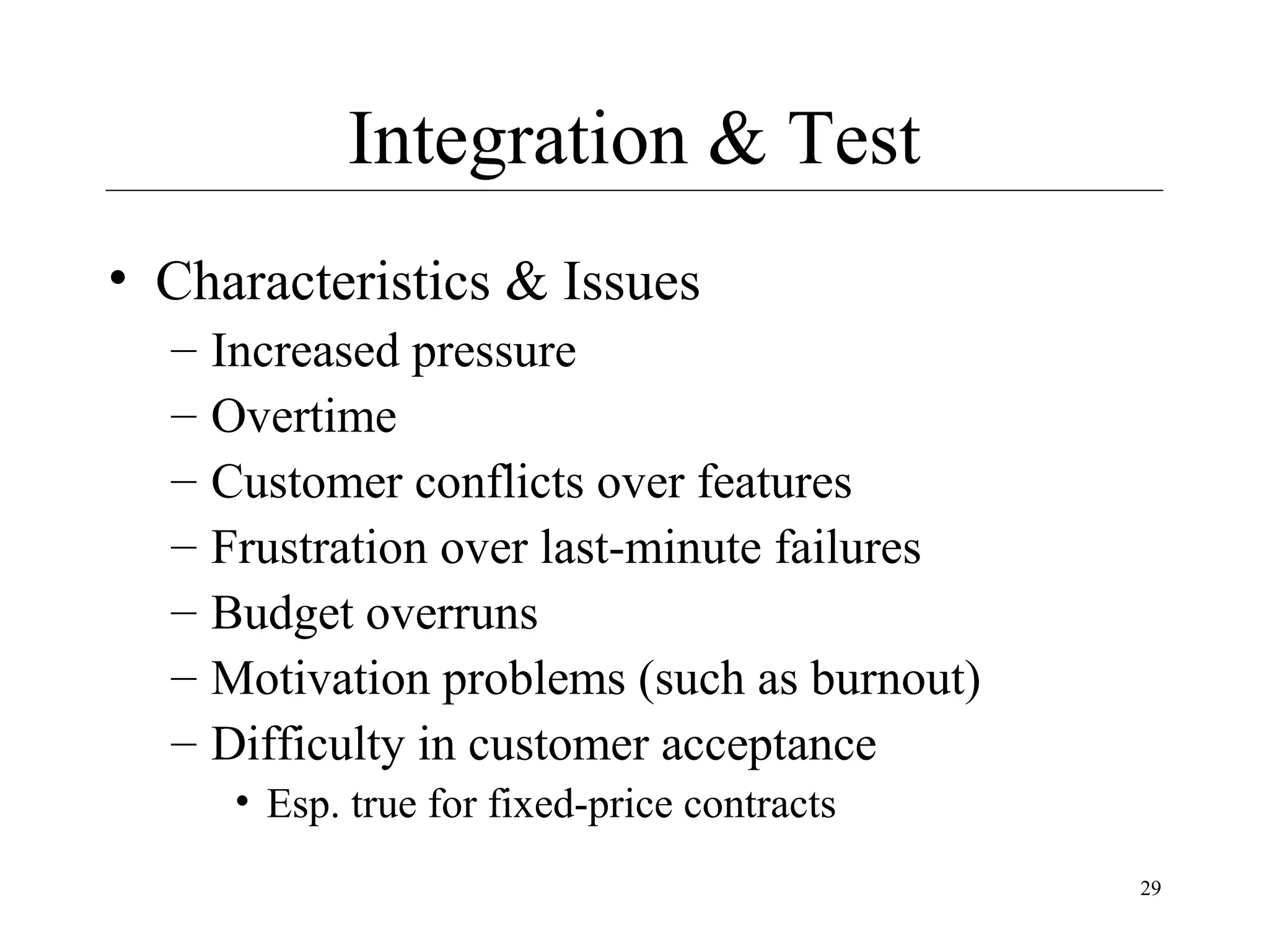 Integration & Test
• Characteristics & Issues
–
–
–
–
–
–
–

Increased pressure
Overtime
Customer conflicts over features
Frustration over last-minute failures
Budget overruns
Motivation problems (such as burnout)
Difficulty in customer acceptance
• Esp. true for fixed-price contracts
29

 
