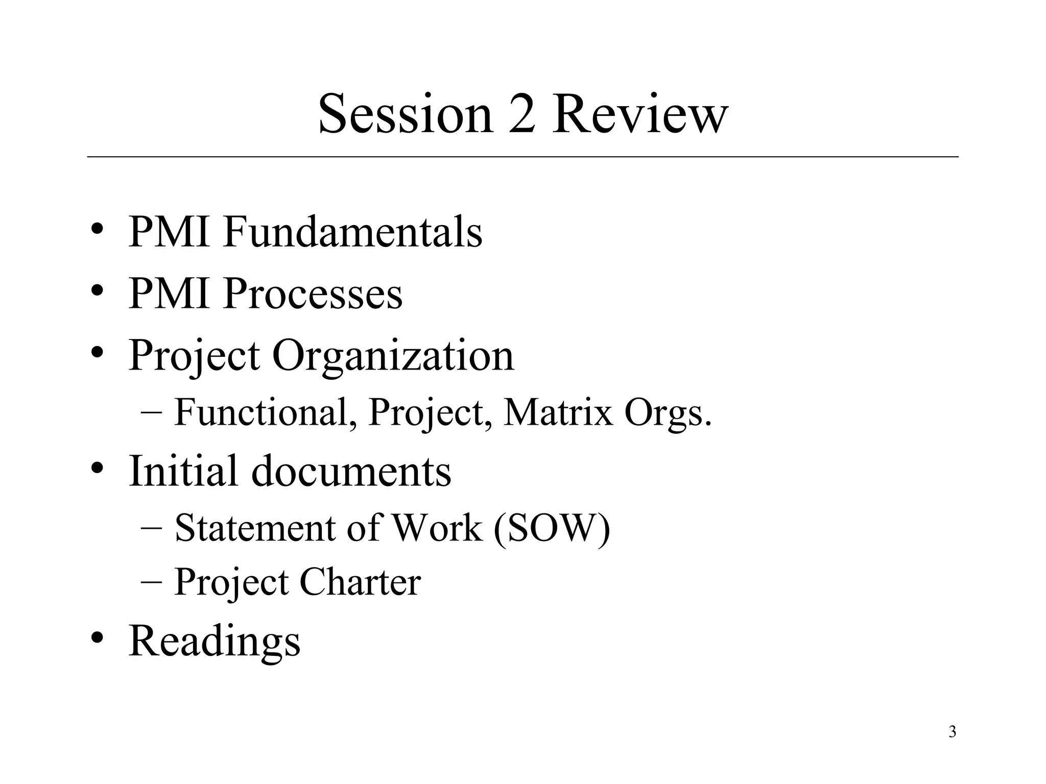 Session 2 Review
• PMI Fundamentals
• PMI Processes
• Project Organization
– Functional, Project, Matrix Orgs.

• Initial documents
– Statement of Work (SOW)
– Project Charter

• Readings
3

 