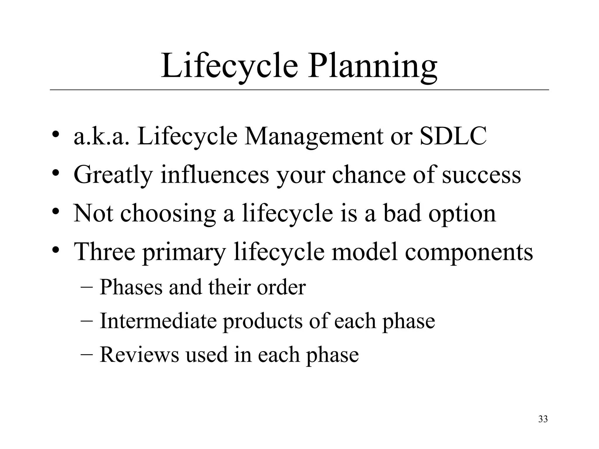 Lifecycle Planning
•
•
•
•

a.k.a. Lifecycle Management or SDLC
Greatly influences your chance of success
Not choosing a lifecycle is a bad option
Three primary lifecycle model components
– Phases and their order
– Intermediate products of each phase
– Reviews used in each phase
33

 