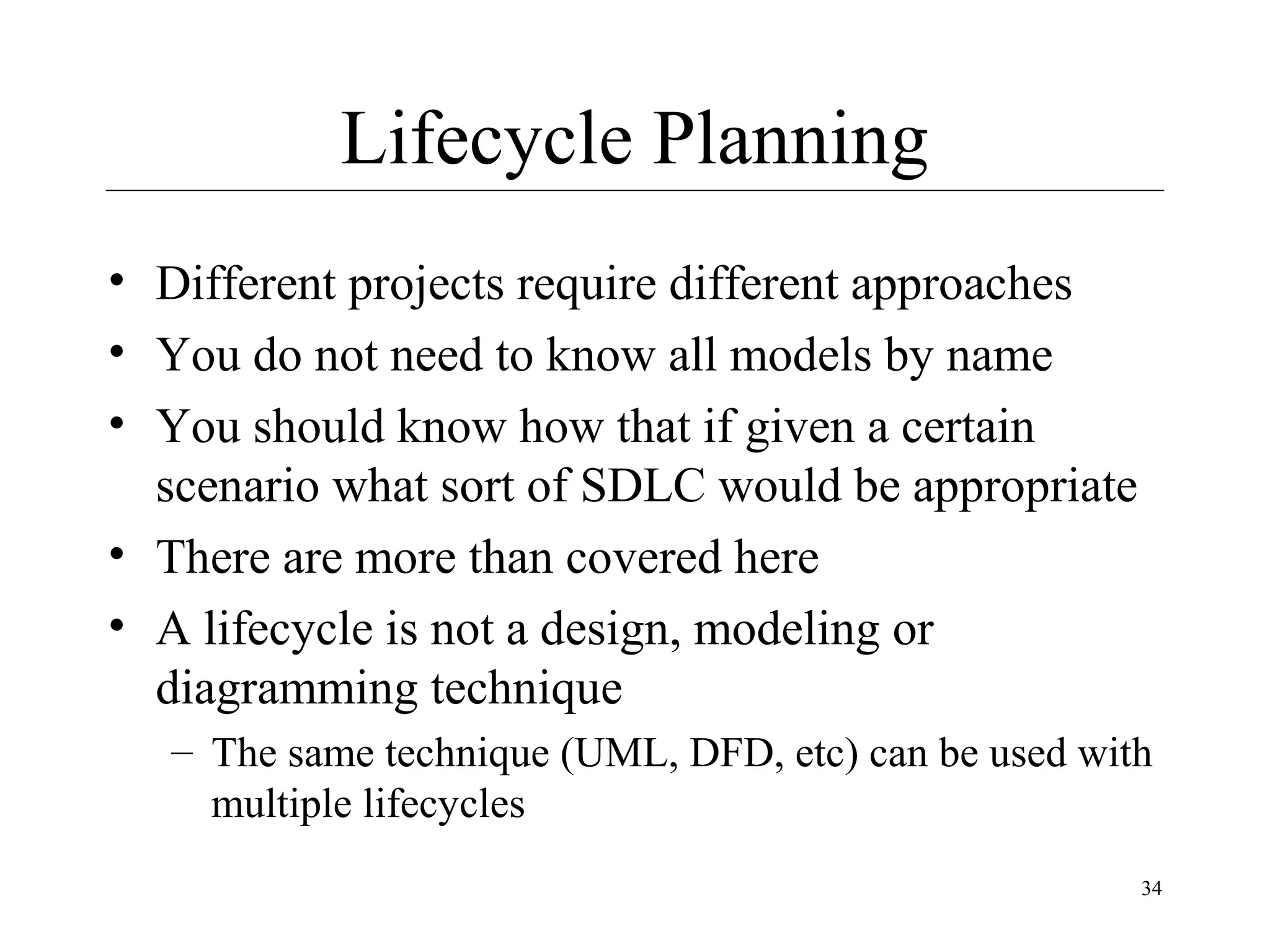 Lifecycle Planning
• Different projects require different approaches
• You do not need to know all models by name
• You should know how that if given a certain
scenario what sort of SDLC would be appropriate
• There are more than covered here
• A lifecycle is not a design, modeling or
diagramming technique
– The same technique (UML, DFD, etc) can be used with
multiple lifecycles
34

 