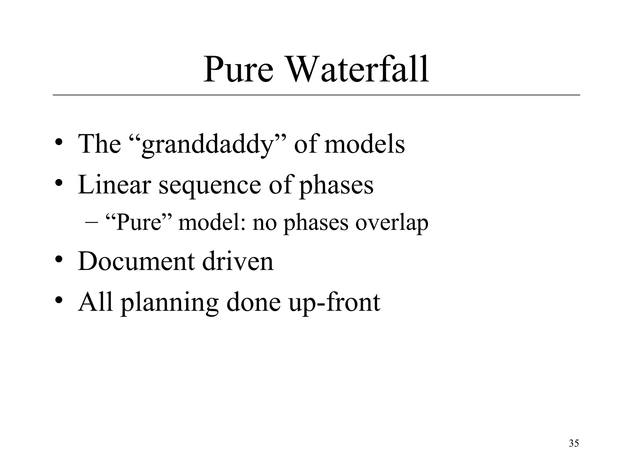Pure Waterfall
• The “granddaddy” of models
• Linear sequence of phases
– “Pure” model: no phases overlap

• Document driven
• All planning done up-front

35

 