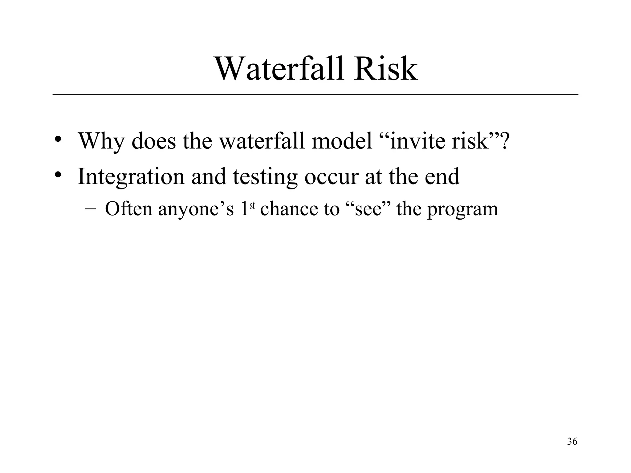 Waterfall Risk
• Why does the waterfall model “invite risk”?
• Integration and testing occur at the end
– Often anyone’s 1st chance to “see” the program

36

 