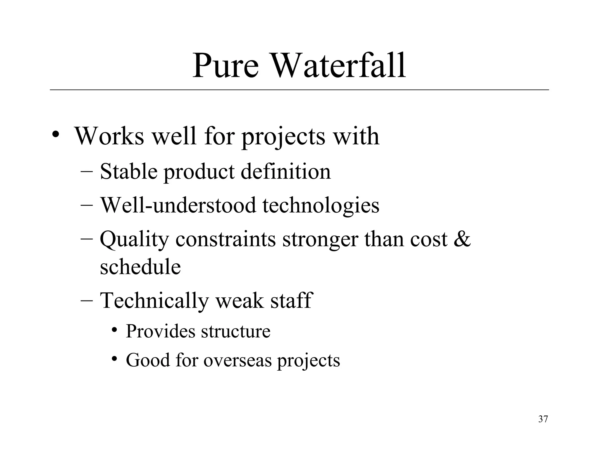 Pure Waterfall
• Works well for projects with
– Stable product definition
– Well-understood technologies
– Quality constraints stronger than cost &
schedule
– Technically weak staff
• Provides structure
• Good for overseas projects
37

 