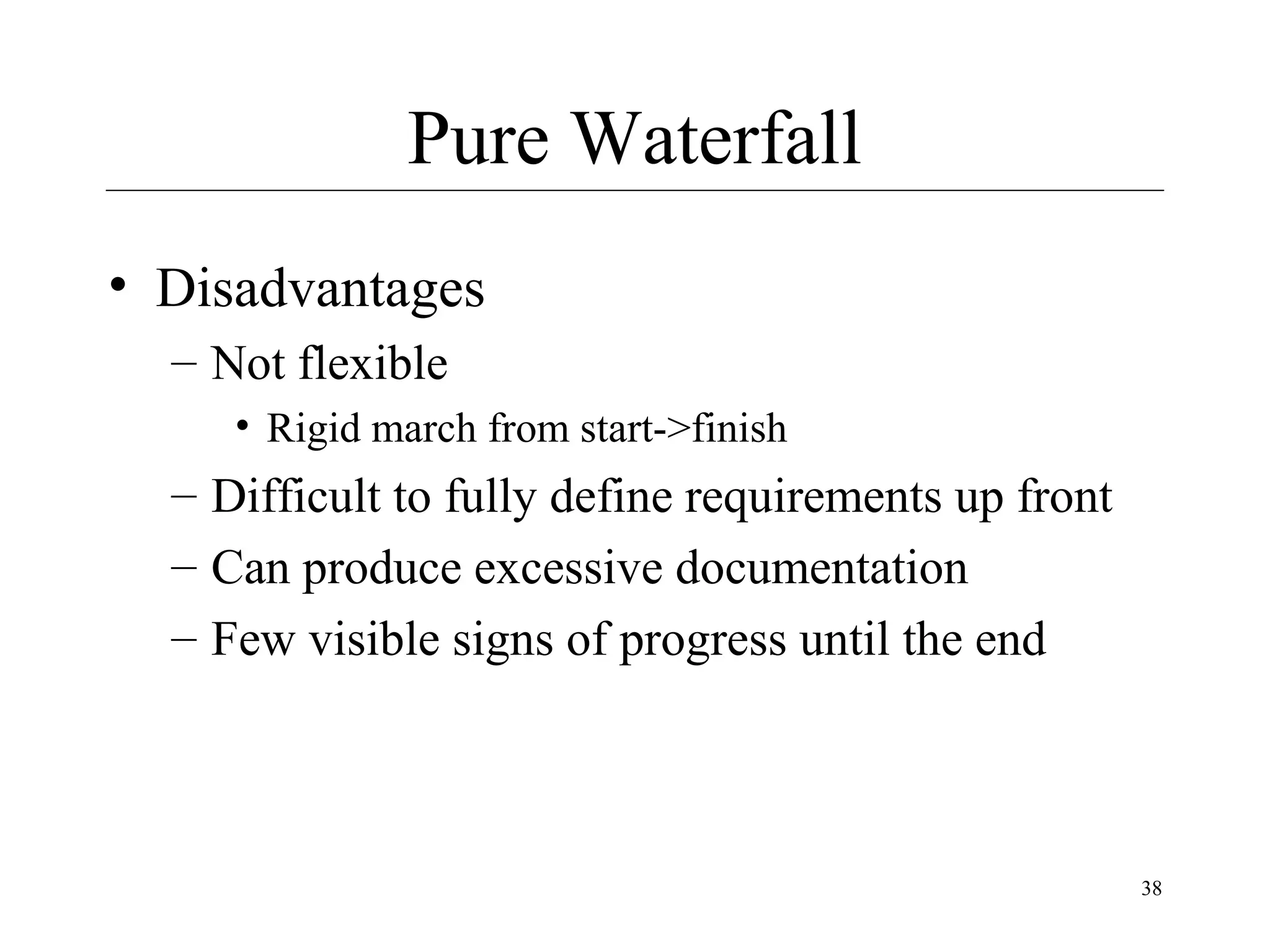 Pure Waterfall
• Disadvantages
– Not flexible
• Rigid march from start->finish

– Difficult to fully define requirements up front
– Can produce excessive documentation
– Few visible signs of progress until the end

38

 