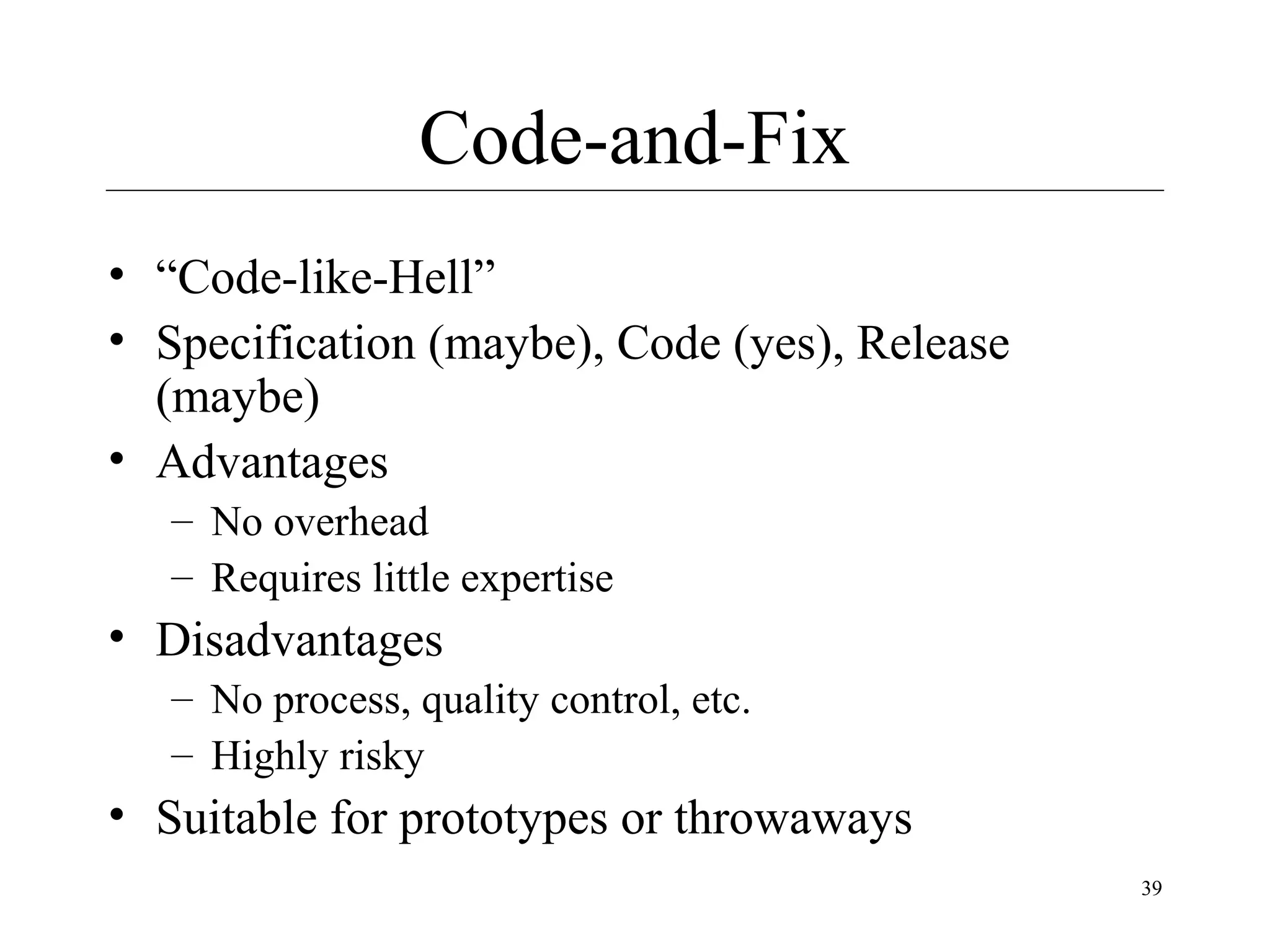 Code-and-Fix
• “Code-like-Hell”
• Specification (maybe), Code (yes), Release
(maybe)
• Advantages
– No overhead
– Requires little expertise

• Disadvantages
– No process, quality control, etc.
– Highly risky

• Suitable for prototypes or throwaways
39

 