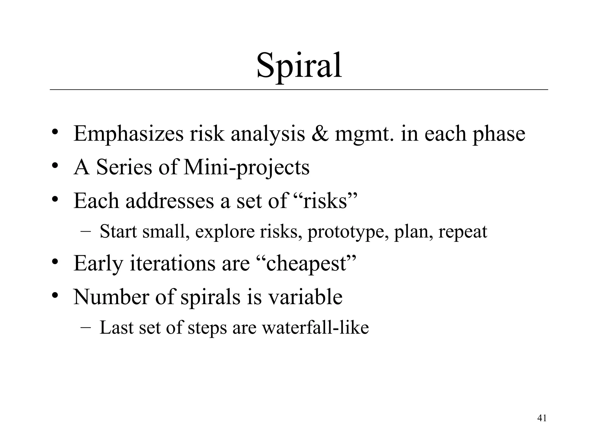 Spiral
• Emphasizes risk analysis & mgmt. in each phase
• A Series of Mini-projects
• Each addresses a set of “risks”
– Start small, explore risks, prototype, plan, repeat

• Early iterations are “cheapest”
• Number of spirals is variable
– Last set of steps are waterfall-like

41

 