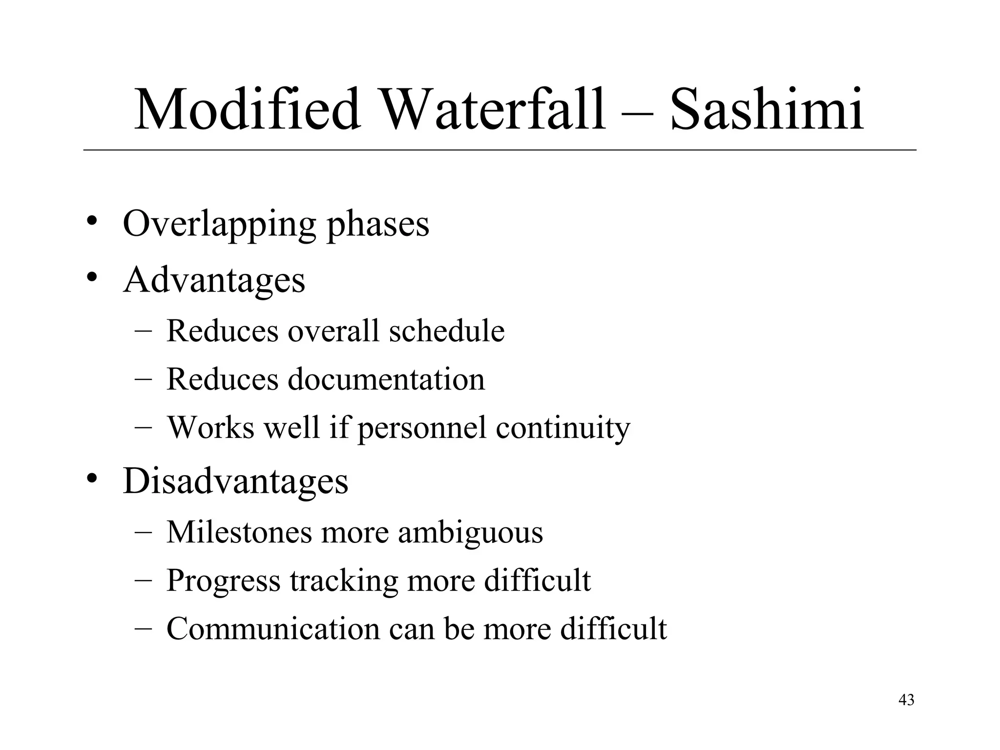 Modified Waterfall – Sashimi
• Overlapping phases
• Advantages
– Reduces overall schedule
– Reduces documentation
– Works well if personnel continuity

• Disadvantages
– Milestones more ambiguous
– Progress tracking more difficult
– Communication can be more difficult
43

 